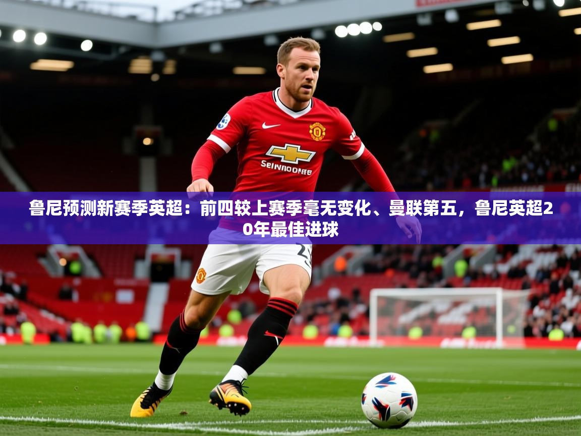 2025乐鱼体育官网在线登录入口鲁尼预测新赛季英超：前四较上赛季毫无变化、曼联第五，鲁尼英超20年最佳进球  第1张