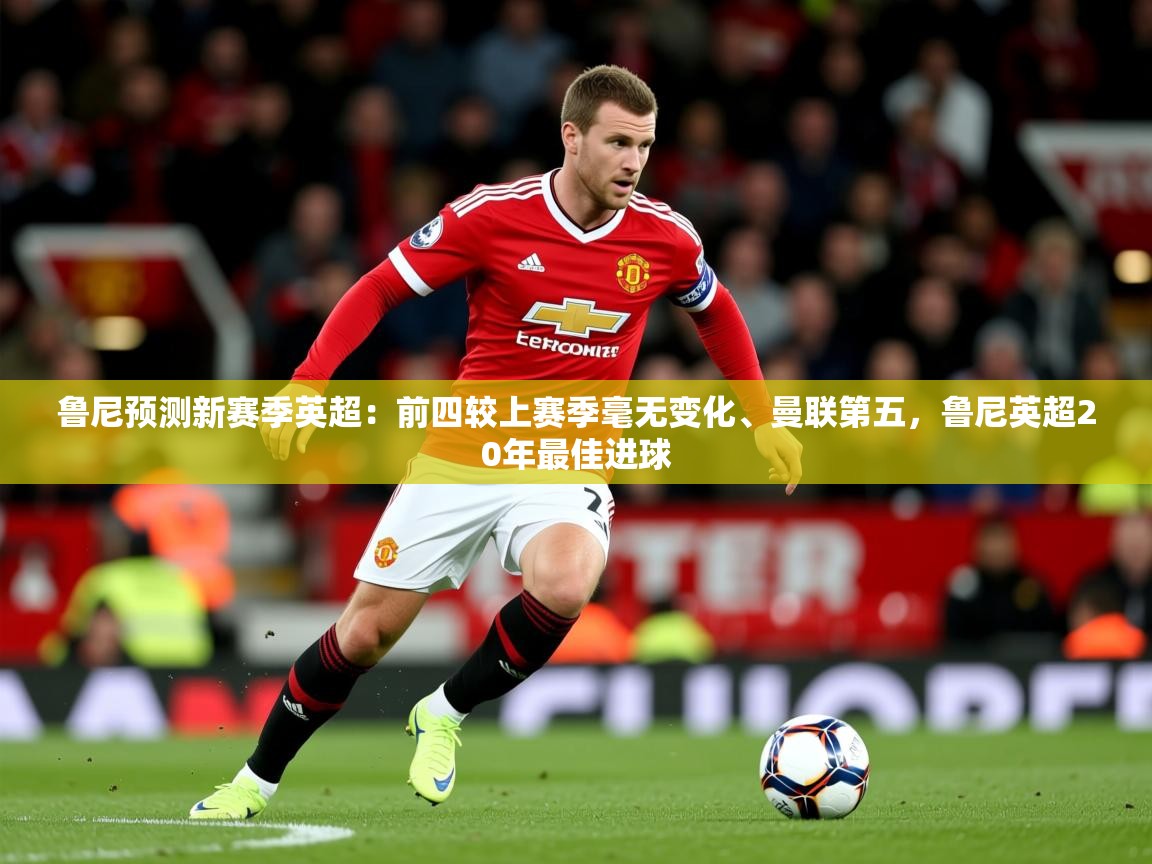 2025乐鱼体育官网在线登录入口鲁尼预测新赛季英超：前四较上赛季毫无变化、曼联第五，鲁尼英超20年最佳进球  第2张