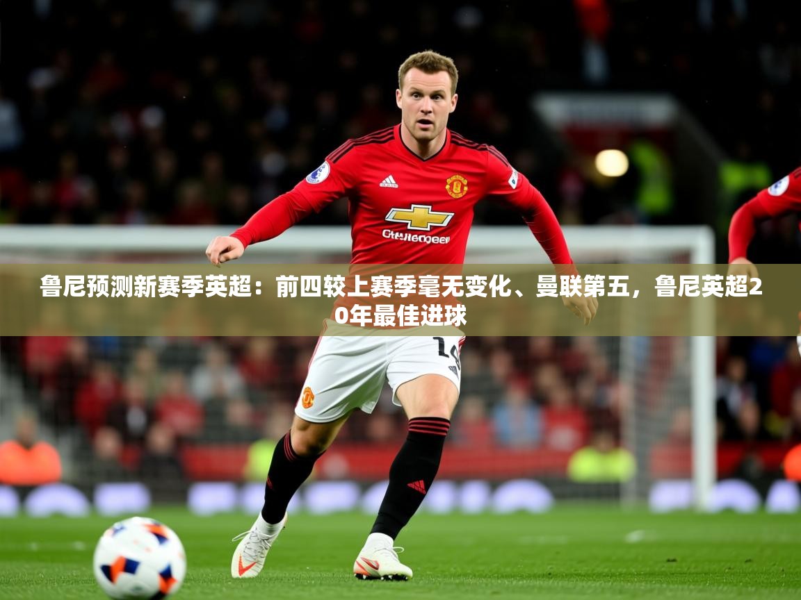 2025乐鱼体育官网在线登录入口鲁尼预测新赛季英超：前四较上赛季毫无变化、曼联第五，鲁尼英超20年最佳进球  第3张
