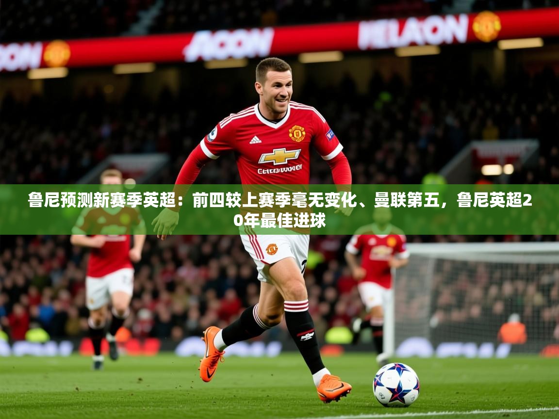 2025乐鱼体育官网在线登录入口鲁尼预测新赛季英超：前四较上赛季毫无变化、曼联第五，鲁尼英超20年最佳进球  第4张