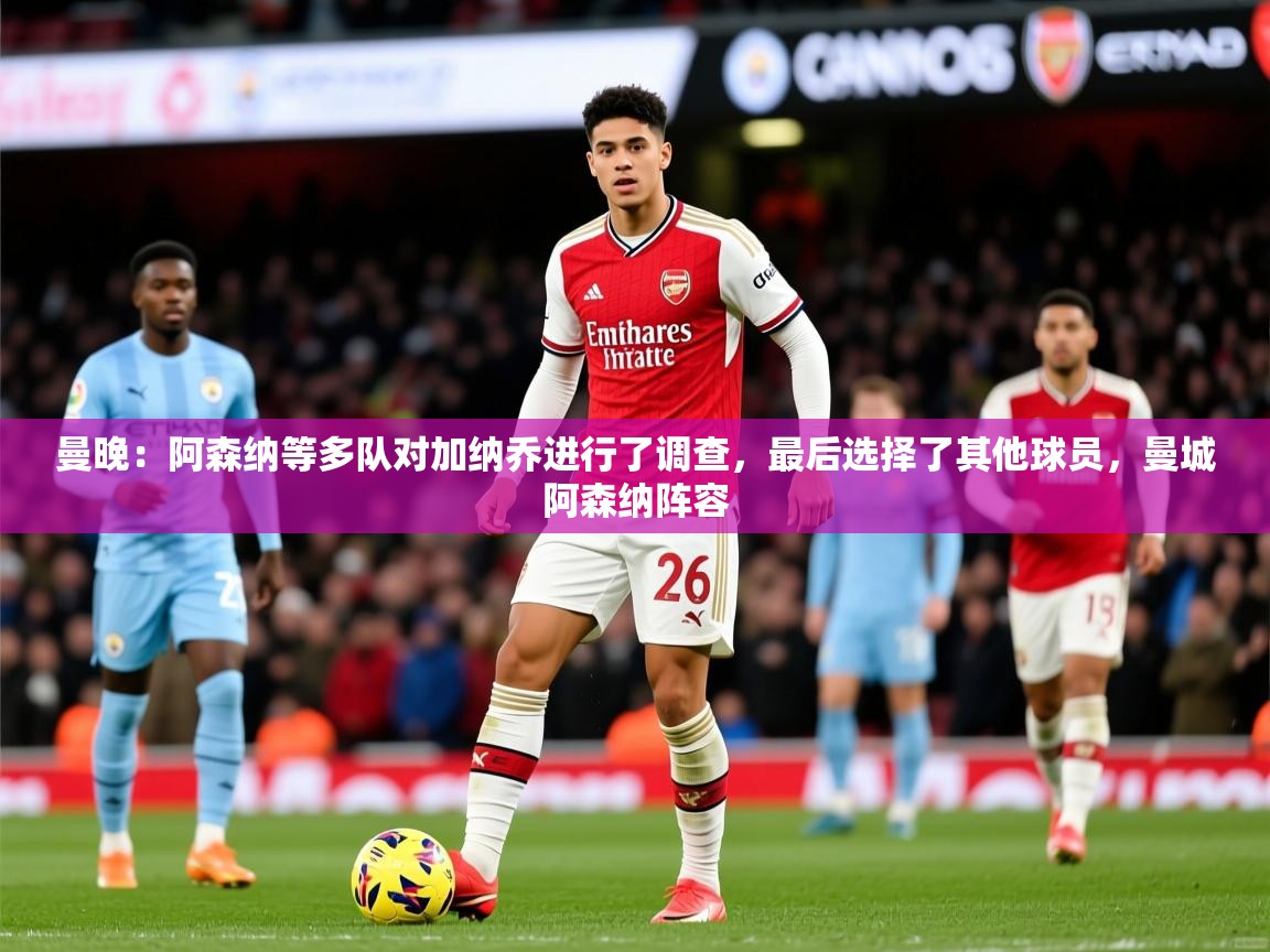 2025乐鱼体育在线观看曼晚:阿森纳等多队对加纳乔进行了调查,最后选择了其他球员,曼城阿森纳阵容 第2张