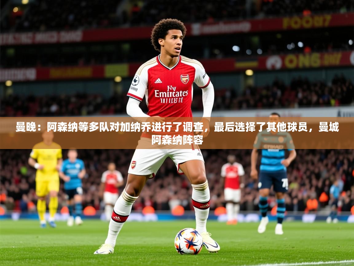 2025乐鱼体育在线观看曼晚:阿森纳等多队对加纳乔进行了调查,最后选择了其他球员,曼城阿森纳阵容 第4张