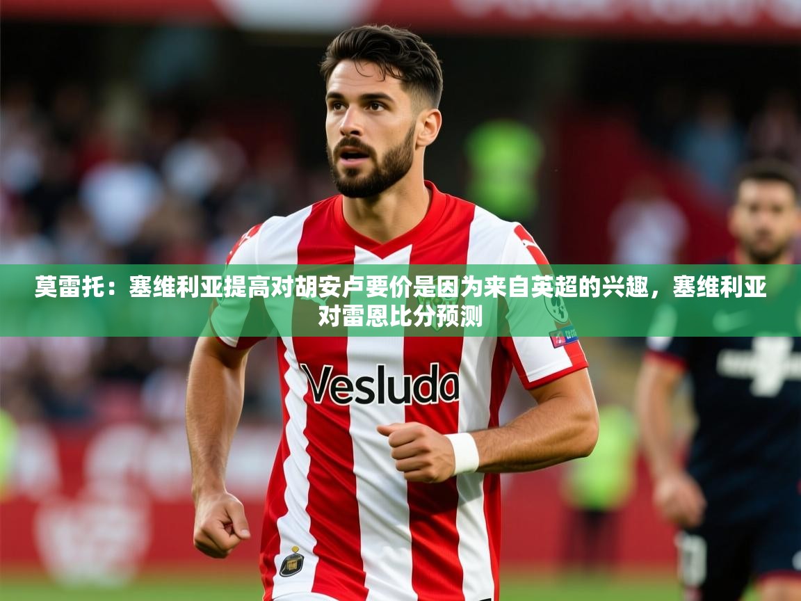 2025乐鱼体育在线下载莫雷托:塞维利亚提高对胡安卢要价是因为来自英超的兴趣,塞维利亚对雷恩比分预测 第1张