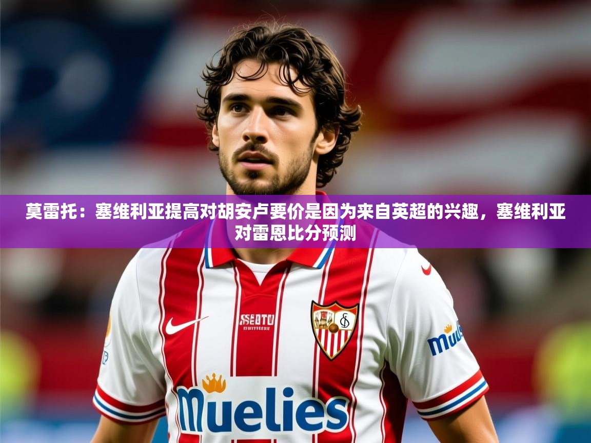 2025乐鱼体育在线下载莫雷托:塞维利亚提高对胡安卢要价是因为来自英超的兴趣,塞维利亚对雷恩比分预测 第2张