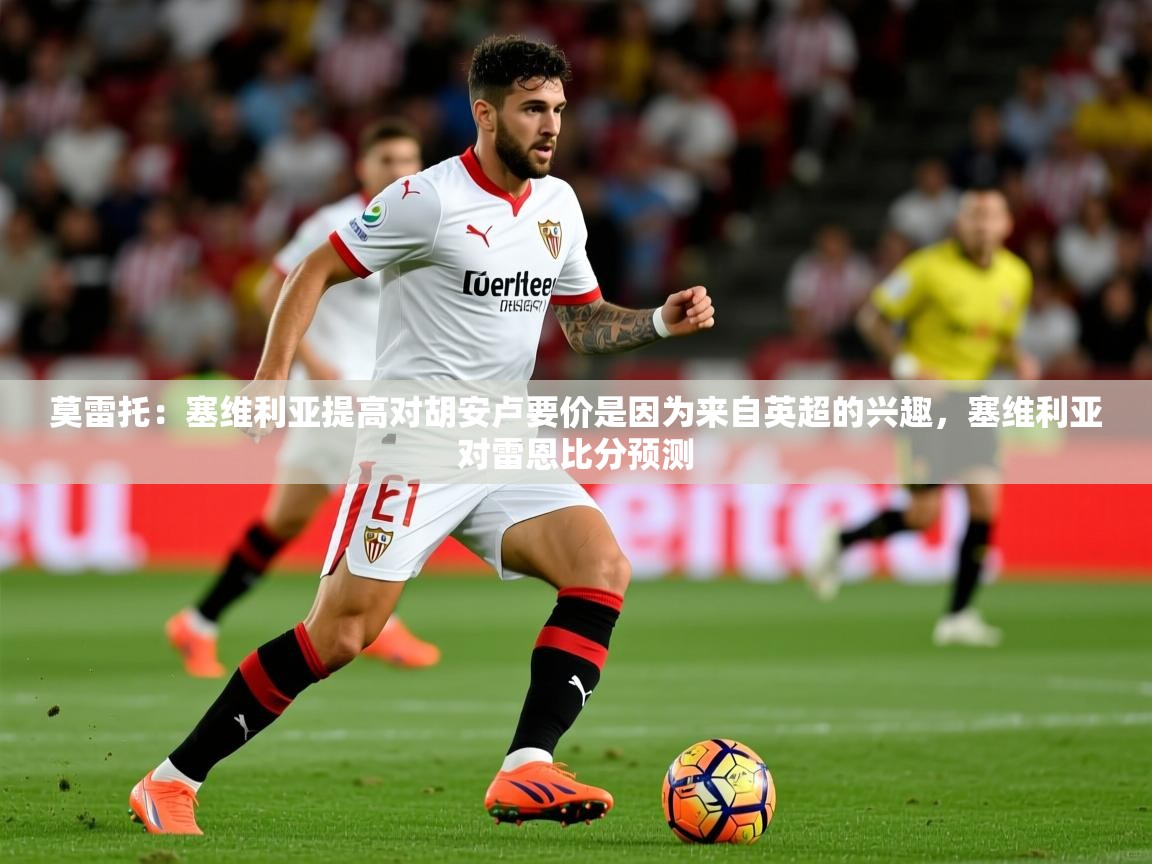 2025乐鱼体育在线下载莫雷托:塞维利亚提高对胡安卢要价是因为来自英超的兴趣,塞维利亚对雷恩比分预测 第3张