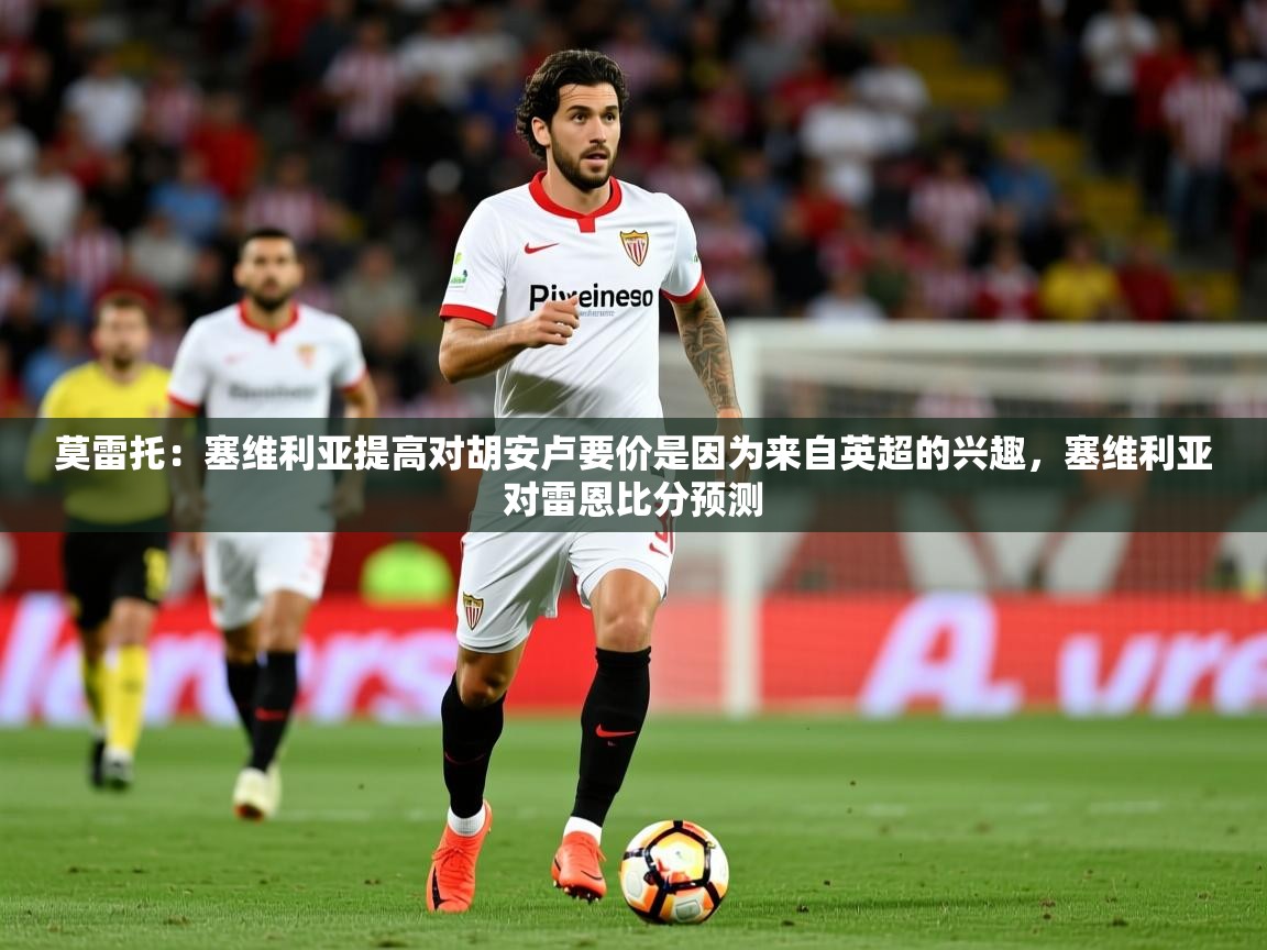 2025乐鱼体育在线下载莫雷托:塞维利亚提高对胡安卢要价是因为来自英超的兴趣,塞维利亚对雷恩比分预测 第4张