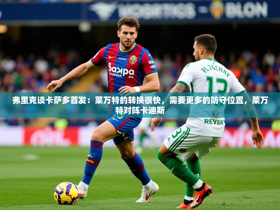 2025乐鱼体育在线官网下载弗里克谈卡萨多首发:莱万特的转换很快,需要更多的防守位置,莱万特对阵卡迪斯 第2张