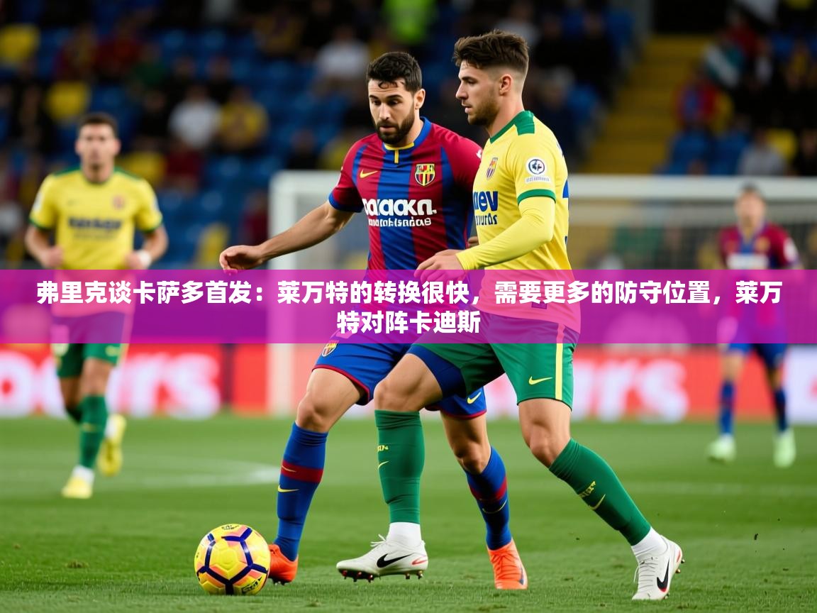 2025乐鱼体育在线官网下载弗里克谈卡萨多首发:莱万特的转换很快,需要更多的防守位置,莱万特对阵卡迪斯 第4张