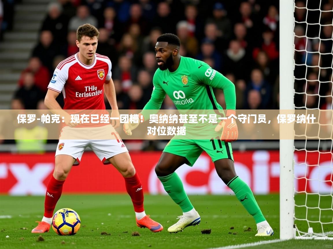 2025乐鱼体育登录网页入口保罗-帕克:现在已经一团糟!奥纳纳甚至不是一个守门员,保罗纳什对位数据 第1张