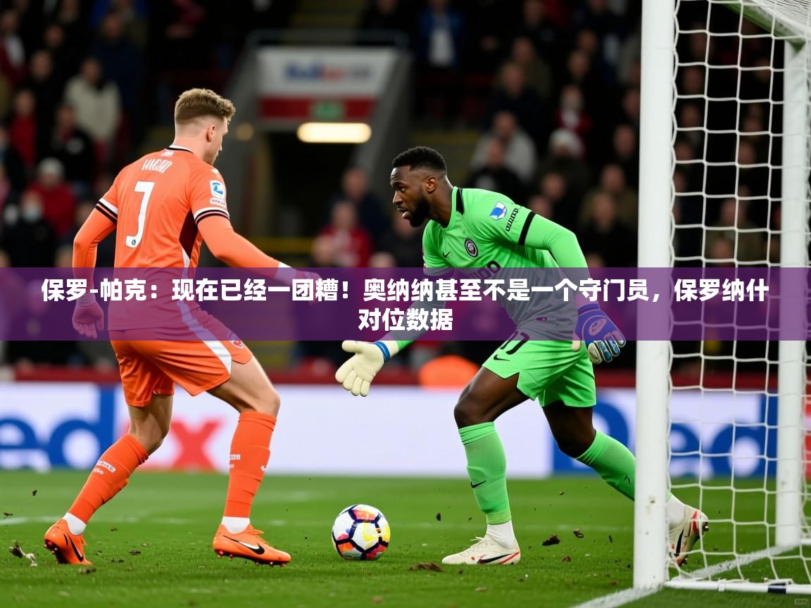 2025乐鱼体育登录网页入口保罗-帕克:现在已经一团糟!奥纳纳甚至不是一个守门员,保罗纳什对位数据 第2张