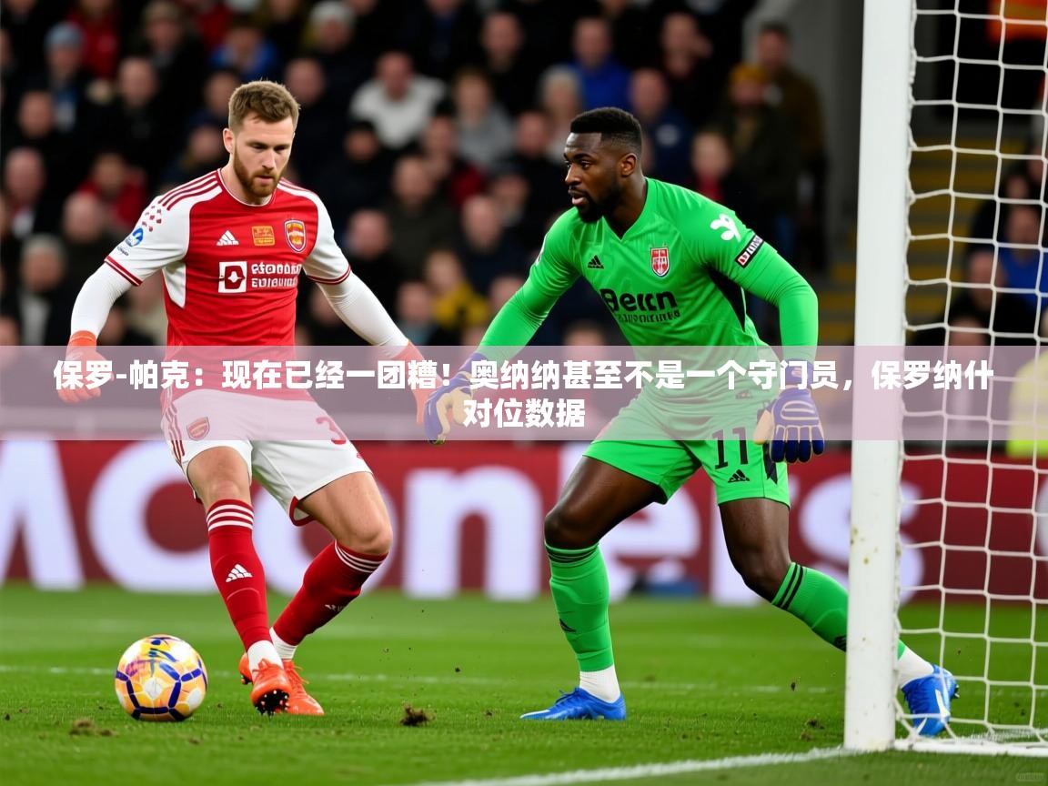 2025乐鱼体育登录网页入口保罗-帕克:现在已经一团糟!奥纳纳甚至不是一个守门员,保罗纳什对位数据 第4张