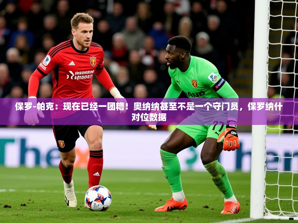 2025乐鱼体育登录网页入口保罗-帕克:现在已经一团糟!奥纳纳甚至不是一个守门员,保罗纳什对位数据 第3张