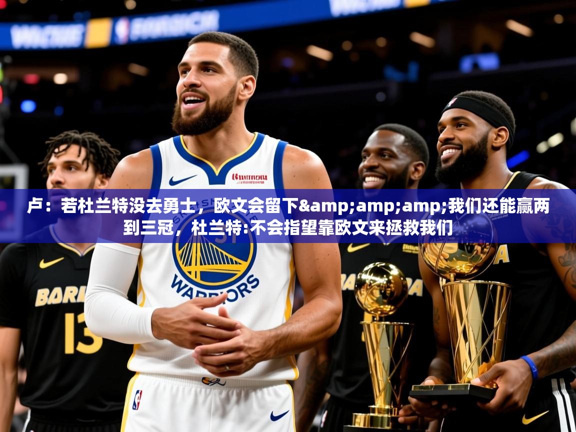 2025乐鱼体育下载卢:若杜兰特没去勇士,欧文会留下&amp;我们还能赢两到三冠,杜兰特:不会指望靠欧文来拯救我们 第2张