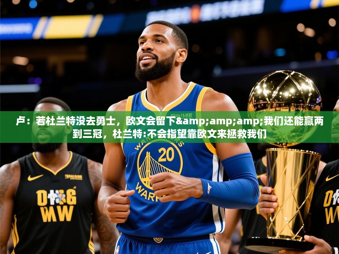 2025乐鱼体育下载卢:若杜兰特没去勇士,欧文会留下&amp;我们还能赢两到三冠,杜兰特:不会指望靠欧文来拯救我们 第3张