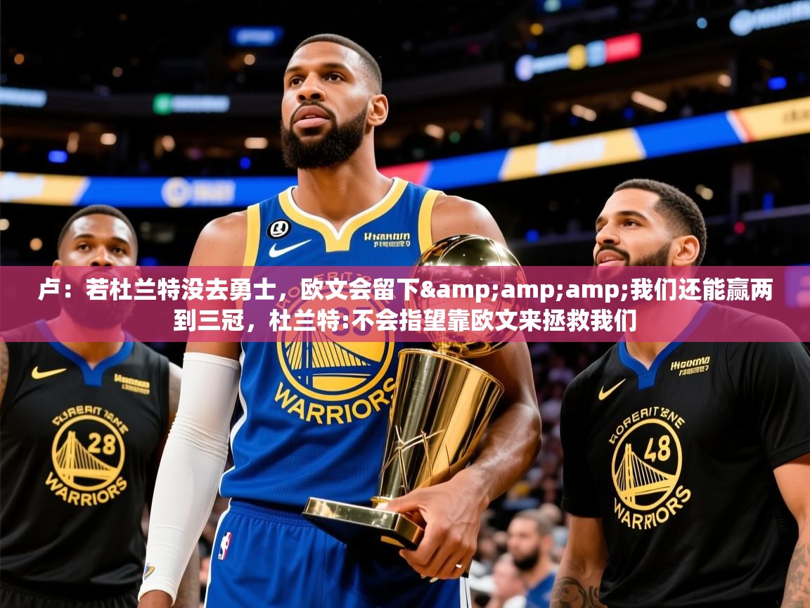 2025乐鱼体育下载卢:若杜兰特没去勇士,欧文会留下&amp;我们还能赢两到三冠,杜兰特:不会指望靠欧文来拯救我们 第4张