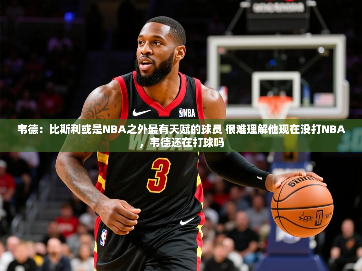 2025乐鱼体育官网在线登录入口韦德:比斯利或是NBA之外最有天赋的球员 很难理解他现在没打NBA,韦德还在打球吗 第4张