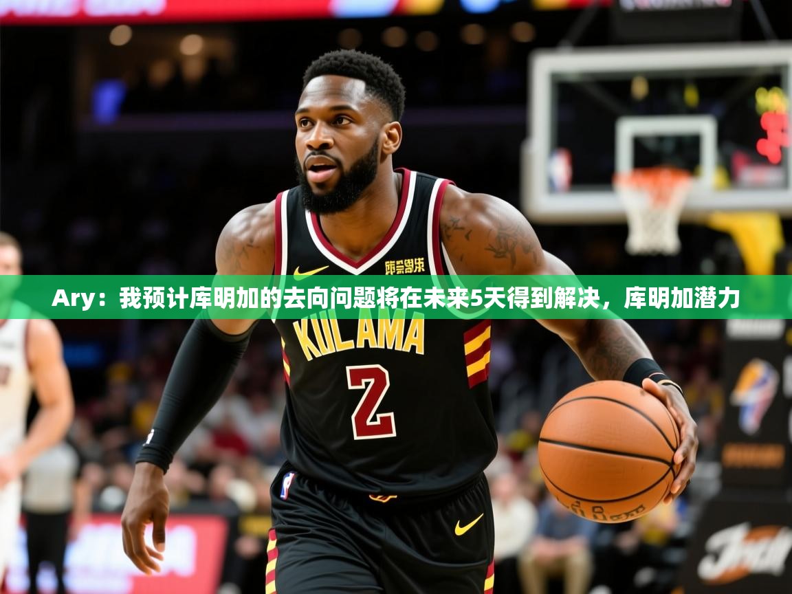 2025乐鱼体育官网在线登录入口Ary:我预计库明加的去向问题将在未来5天得到解决,库明加潜力 第2张