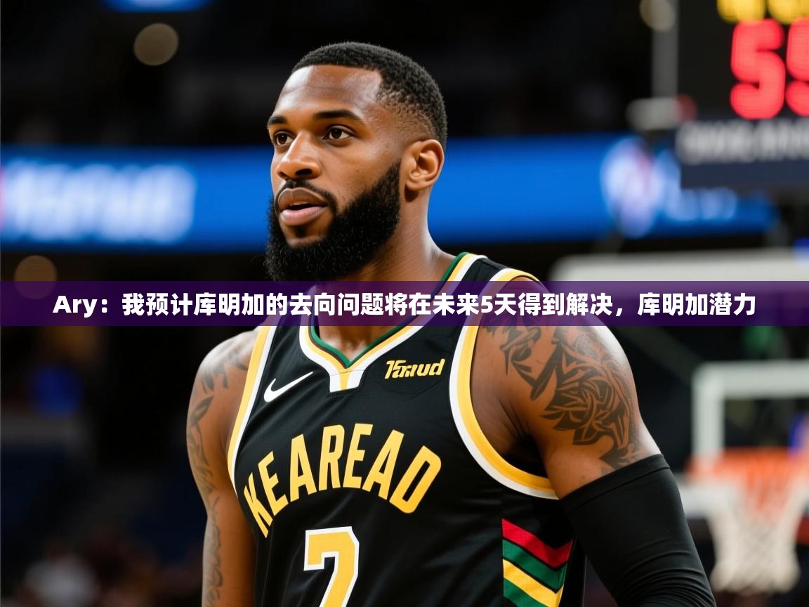 2025乐鱼体育官网在线登录入口Ary:我预计库明加的去向问题将在未来5天得到解决,库明加潜力 第1张