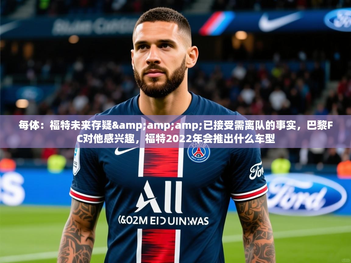 2025乐鱼体育app官网登录入口每体:福特未来存疑&已接受需离队的事实,巴黎FC对他感兴趣,福特2022年会推出什么车型 第1张