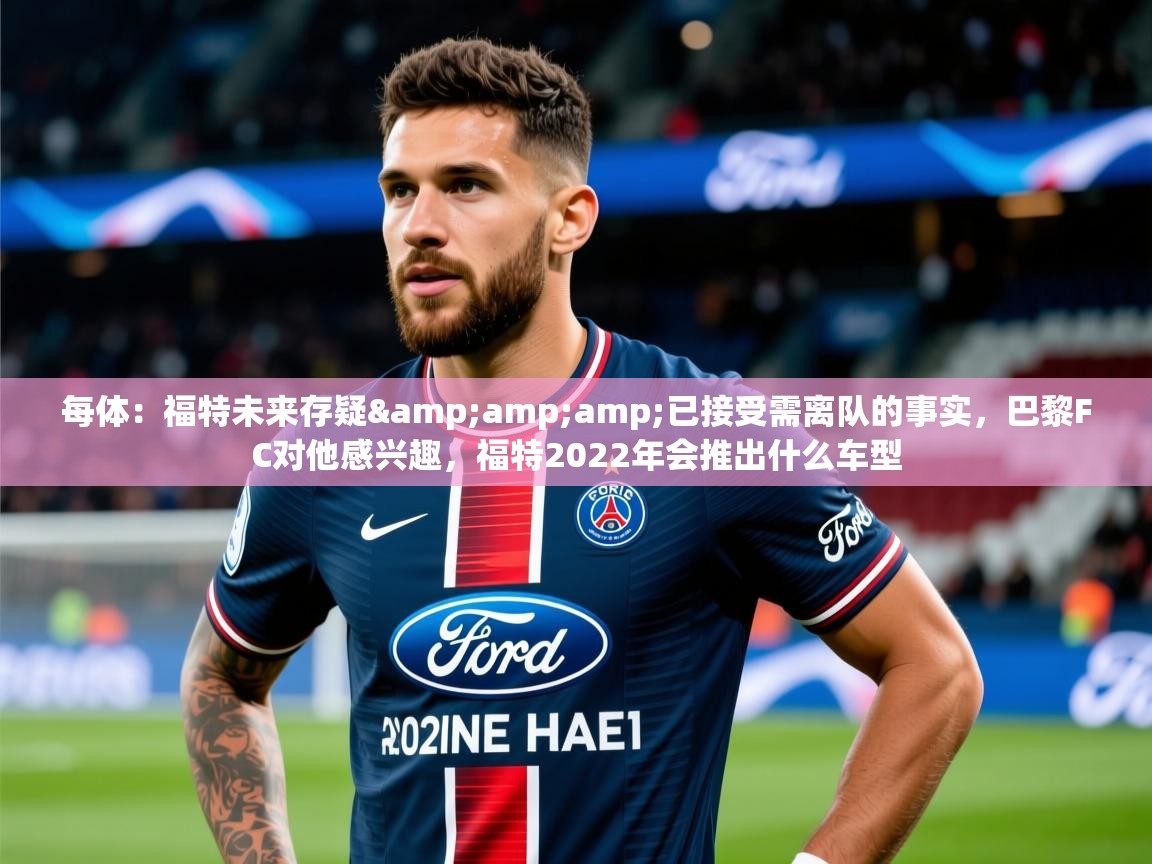 2025乐鱼体育app官网登录入口每体:福特未来存疑&已接受需离队的事实,巴黎FC对他感兴趣,福特2022年会推出什么车型 第2张
