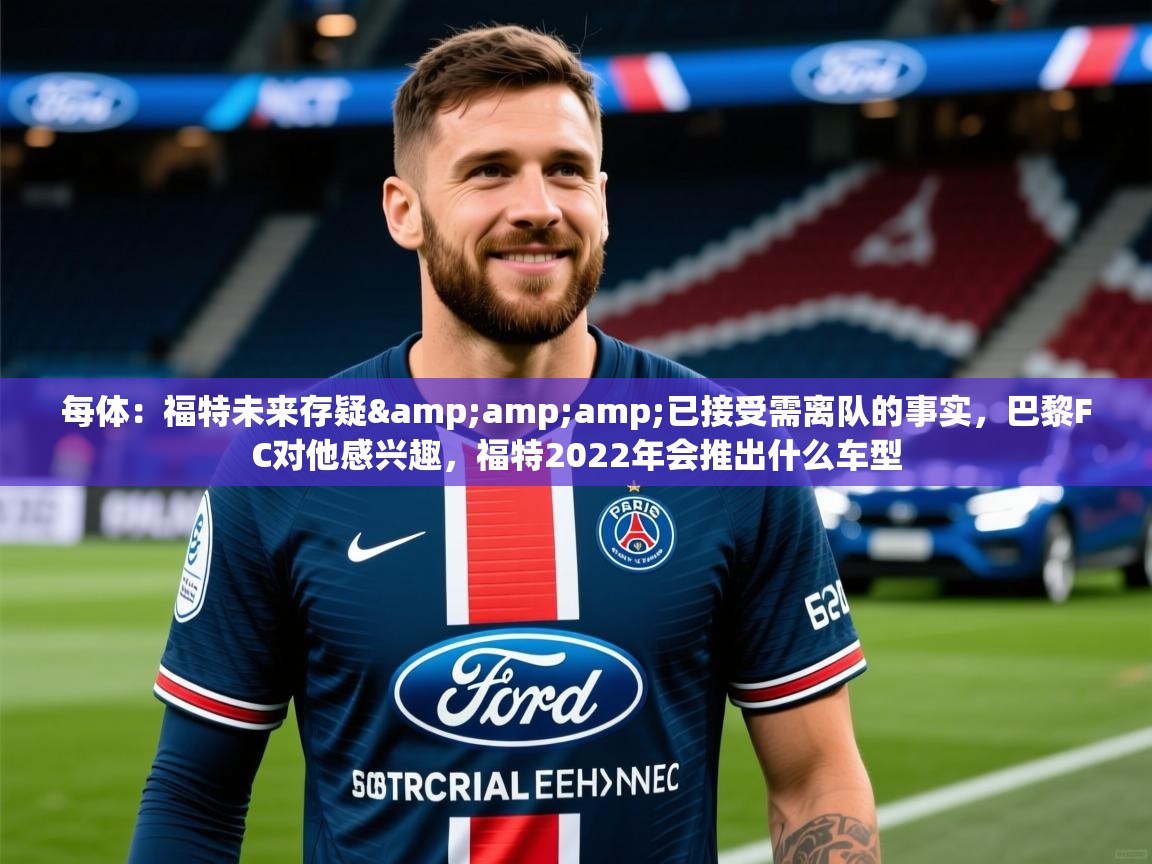 2025乐鱼体育app官网登录入口每体:福特未来存疑&已接受需离队的事实,巴黎FC对他感兴趣,福特2022年会推出什么车型 第3张