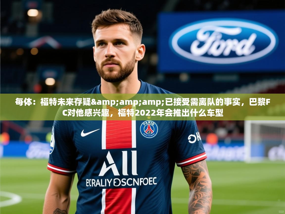 2025乐鱼体育app官网登录入口每体:福特未来存疑&已接受需离队的事实,巴黎FC对他感兴趣,福特2022年会推出什么车型 第4张