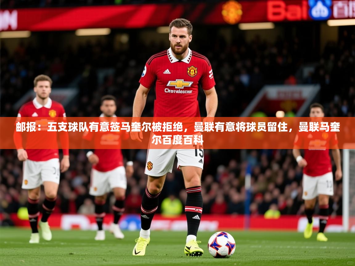 2025乐鱼体育app官网登录入口邮报：五支球队有意签马奎尔被拒绝，曼联有意将球员留住，曼联马奎尔百度百科  第3张
