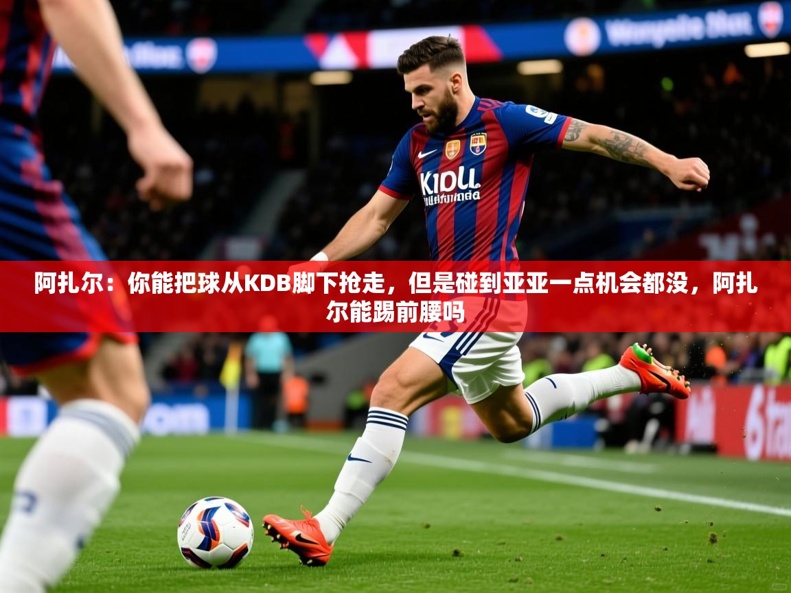 2025乐鱼体育官网在线登录入口阿扎尔：你能把球从KDB脚下抢走，但是碰到亚亚一点机会都没，阿扎尔能踢前腰吗  第3张