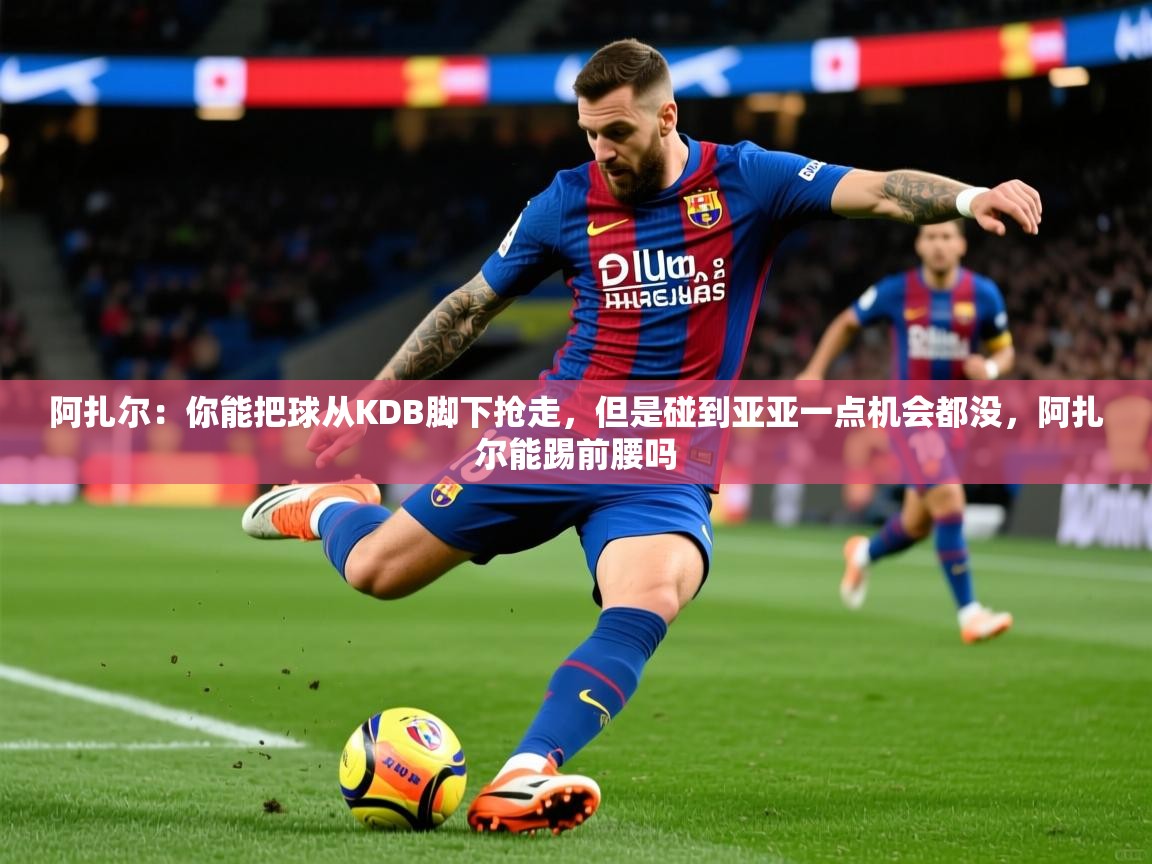 2025乐鱼体育官网在线登录入口阿扎尔：你能把球从KDB脚下抢走，但是碰到亚亚一点机会都没，阿扎尔能踢前腰吗  第4张