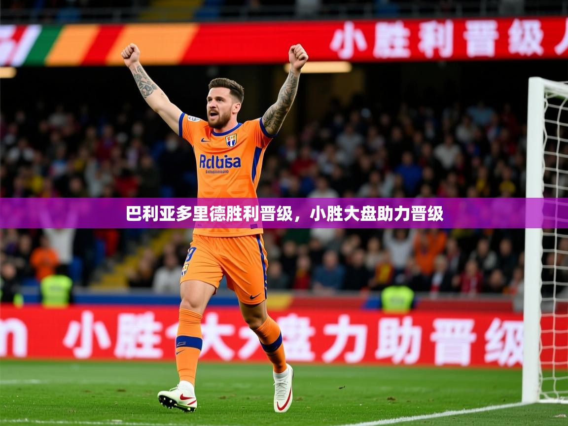 2026乐鱼体育在线下载巴利亚多里德胜利晋级，小胜大盘助力晋级  第4张