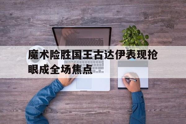 乐鱼体育网站入口-关于魔术险胜国王古达伊表现抢眼成全场焦点的信息