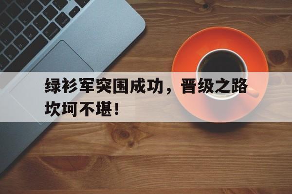 乐鱼开云体育-绿衫军突围成功，晋级之路坎坷不堪！